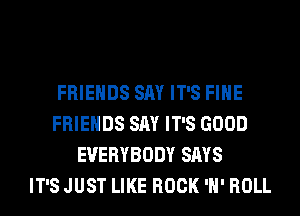 FRIENDS SAY IT'S FIHE
FRIENDS SAY IT'S GOOD
EVERYBODY SAYS
IT'S JUST LIKE ROCK 'H' ROLL