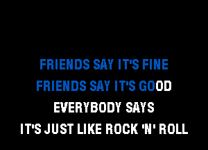FRIENDS SAY IT'S FIHE
FRIENDS SAY IT'S GOOD
EVERYBODY SAYS
IT'S JUST LIKE ROCK 'H' ROLL