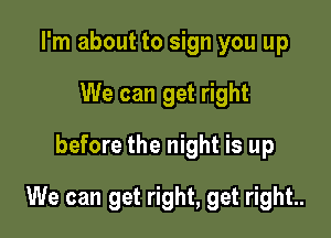 I'm about to sign you up
We can get right
before the night is up

We can get right, get right..