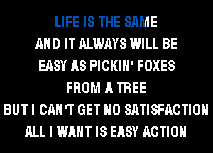 LIFE IS THE SAME
AND IT ALWAYS WILL BE
EASY AS PICKIH' FOXES
FROM A TREE
BUT I CAN'T GET H0 SATISFACTION
ALL I WANT IS EASY ACTION