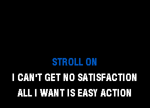 STROLL OH
I CAN'T GET N0 SATISFACTION
ALL I WANT IS EASY ACTION