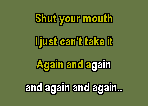 Shut your mouth
I just can't take it

Again and again

and again and again..