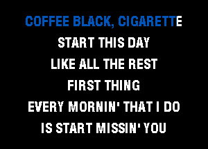 COFFEE BLACK, CIGARETTE
START THIS DAY
LIKE ALL THE REST
FIRST THING
EVERY MORHIH' THATI DO
IS START MISSIH' YOU