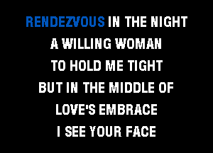 REHDEZVOUS IN THE NIGHT
A WILLING WOMAN
TO HOLD ME TIGHT
BUT IN THE MIDDLE 0F
LOVE'S EMBRACE
I SEE YOUR FACE