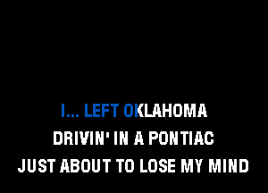 l... LEFT OKLRHOMA
DRIVIH' IN A PONTIAC
JUST ABOUT TO LOSE MY MIND