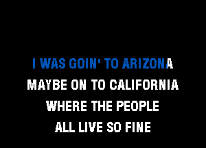 I WAS GOIN' T0 ARIZONA
MAYBE ON TO CALIFORNIA
WHERE THE PEOPLE
ALL LIVE SO FINE