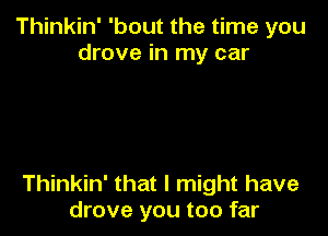 Thinkin' 'bout the time you
drove in my car

Thinkin' that I might have
drove you too far