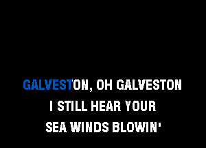 GALVESTON, 0H GHLVESTOH
I STILL HEAR YOUR
SEA WINDS BLOWIH'