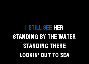 I STILL SEE HER
STANDING BY THE WATER
STANDING THERE
LOOKIH' OUT TO SEA