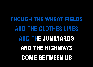 THOUGH THE WHEAT FIELDS
AND THE CLOTHES LINES
AND THE JUHKYARDS
AND THE HIGHWAYS
COME BETWEEN US