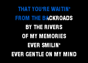 THAT YOU'RE WAITIN'
FROM THE BACKROADS
BY THE RIVERS
OF MY MEMORIES
EVER SMILIH'

EVER GENTLE OH MY MIND