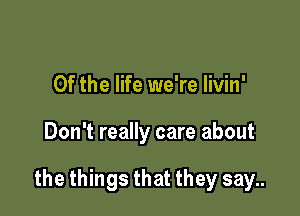 0f the life we're livin'

Don't really care about

the things that they say..