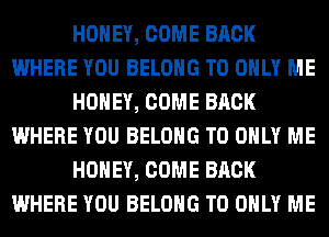 HONEY, COME BACK
WHERE YOU BELONG T0 ONLY ME
HONEY, COME BACK
WHERE YOU BELONG T0 ONLY ME
HONEY, COME BACK
WHERE YOU BELONG T0 ONLY ME