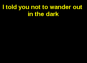 I told you not to wander out
in the dark