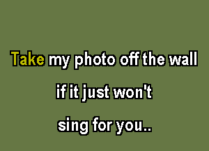 Take my photo offthe wall

if it just won't

sing for you..