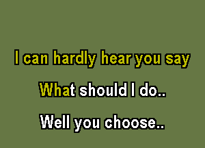 I can hardly hear you say

What should I do..

Well you choose..