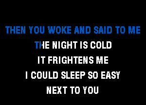 THEN YOU WOKE AND SAID TO ME
THE NIGHT IS COLD
IT FRIGHTEHS ME
I COULD SLEEP SO EASY
NEXT TO YOU
