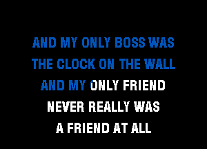 MID MY ONLY BOSS WAS
THE CLOCK ON THE WALL
AND MY ONLY FRIEND
NEVER REALLY WAS
A FRIEND AT ALL