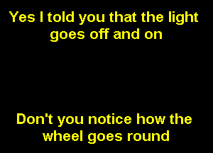 Yes I told you that the light
goes off and on

Don't you notice how the
wheel goes round
