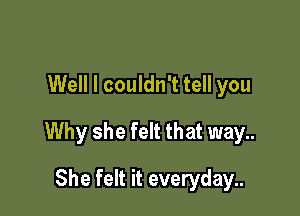 Well I couldn't tell you

Why she felt that way..

She felt it everyday..