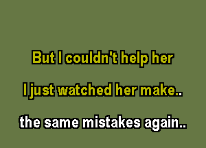 But I couldn't help her

ljust watched her make..

the same mistakes again..