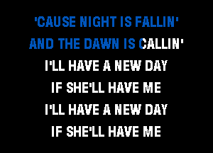 'OAUSE NIGHT IS FALLIN'
AND THE DAWN IS CALLIN'
I'LL HAVE 11 NEW DAY
IF SHE'LL HAVE ME
I'LL HAVE A NEW DAY
IF SHE'LL HRVE ME