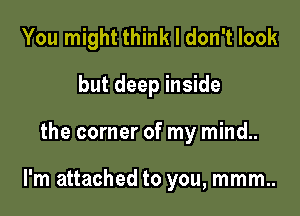 You might think I don't look

but deep inside
the corner of my mind..

I'm attached to you, mmm..
