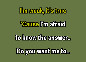I'm weak, it's true
'Cause I'm afraid

to know the answer..

Do you want me to..