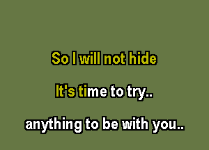 So I will not hide

It's time to try..

anything to be with you..