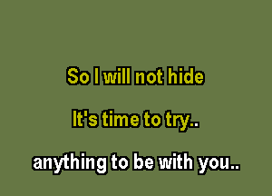 So I will not hide

It's time to try..

anything to be with you..