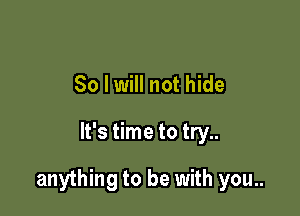 So I will not hide

It's time to try..

anything to be with you..