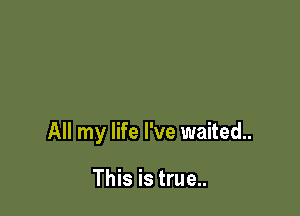 All my life I've waited.

This is true..