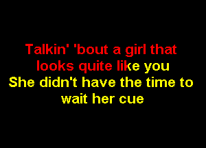 Talkin' 'bout a girl that
looks quite like you

She didn't have the time to
wait her cue