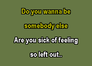 Do you wanna be

somebody else

Are you sick of feeling

so left out..