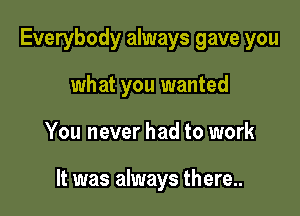 Everybody always gave you
what you wanted

You never had to work

It was always there..