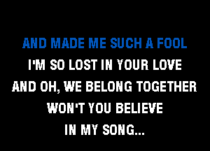 AND MADE ME SUCH A FOOL
I'M SO LOST IN YOUR LOVE
AND 0H, WE BELONG TOGETHER
WON'T YOU BELIEVE
IN MY SONG...
