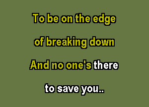 To be on the edge

of breaking down
And no one's there

to save you..