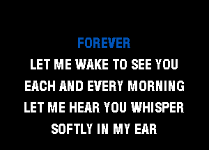 FOREVER
LET ME WAKE TO SEE YOU
EACH AND EVERY MORNING
LET ME HEAR YOU WHISPER
SOFTLY IN MY EAR