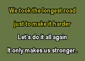 We took the longest road
just to make it harder

Let's do it all again

It only makes us stronger..