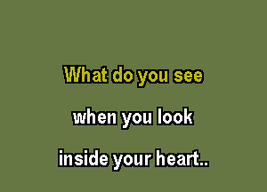 What do you see

when you look

inside your heart.