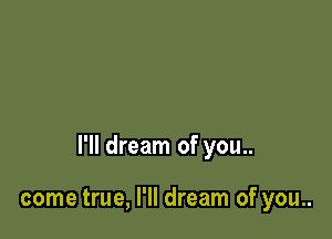 I'll dream of you..

come true, I'll dream of you..
