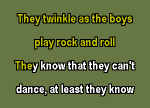 They twinkle as the boys
play rock and roll

They know that they can't

dance, at least they know