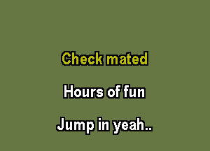 Check mated

Hours of fun

Jump in yeah..