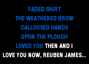 FADED SHIRT
THE WERTHERED BROW
CALLOUSED HANDS
UPON THE PLOUGH
LOVED YOU THEM AND I
LOVE YOU HOW, REUBEN JAMES...