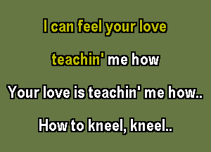 I can feel your love

teachin' me how
Your love is teachin' me how..

How to kneel, kneeL