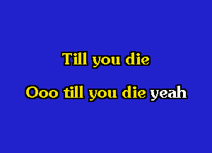 Till you die

Ooo till you die yeah