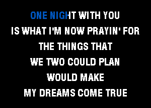 OHE NIGHT WITH YOU
IS WHAT I'M HOW PRAYIH' FOR
THE THINGS THAT
WE TWO COULD PLAN
WOULD MAKE
MY DREAMS COME TRUE