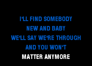 I'LL FIND SOMEBODY
NEW AND BABY
WE'LL SAY WE'RE THROUGH
AND YOU WON'T
MATTER AHYMORE