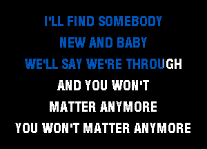 I'LL FIND SOMEBODY
NEW AND BABY
WE'LL SAY WE'RE THROUGH
AND YOU WON'T
MATTER AHYMORE
YOU WON'T MATTER AHYMORE
