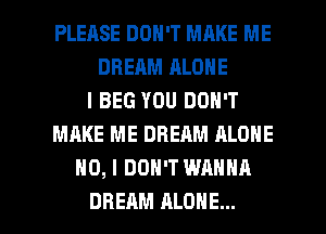 PLEASE DON'T MAKE ME
DREAM ALONE
l BEG YOU DON'T
MAKE ME DREAM ALONE
NO, I DON'T WANNA

DREAM ALONE... l